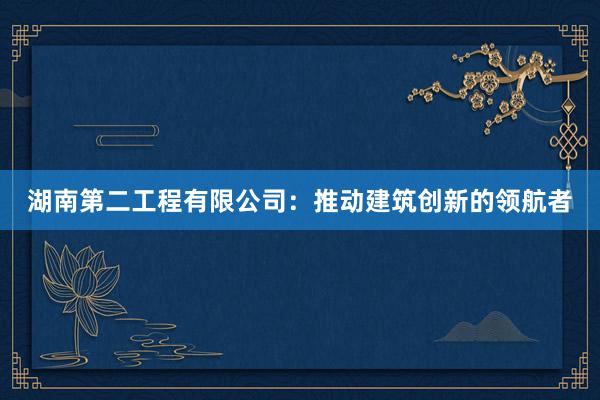 湖南第二工程有限公司：推动建筑创新的领航者