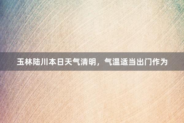 玉林陆川本日天气清明，气温适当出门作为